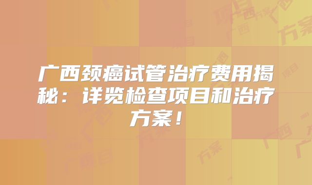 广西颈癌试管治疗费用揭秘：详览检查项目和治疗方案！