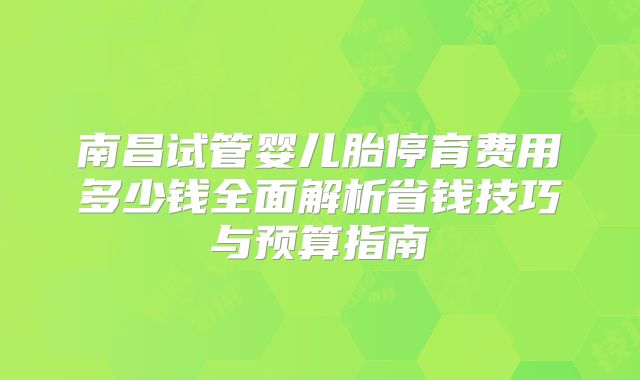 南昌试管婴儿胎停育费用多少钱全面解析省钱技巧与预算指南