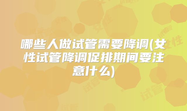哪些人做试管需要降调(女性试管降调促排期间要注意什么)
