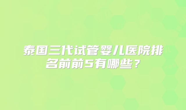 泰国三代试管婴儿医院排名前前5有哪些？