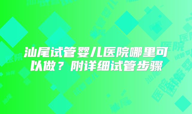汕尾试管婴儿医院哪里可以做?附详细试管步骤