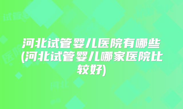 河北试管婴儿医院有哪些(河北试管婴儿哪家医院比较好)