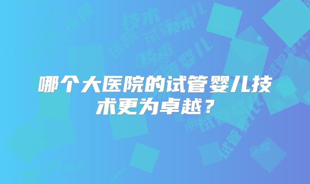 哪个大医院的试管婴儿技术更为卓越?