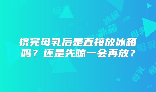 挤完母乳后是直接放冰箱吗？还是先晾一会再放？