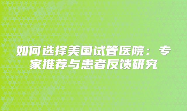 如何选择美国试管医院:专家推荐与患者反馈研究
