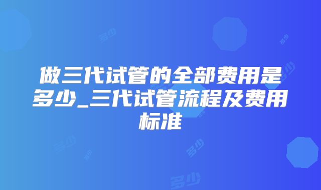 做三代试管的全部费用是多少_三代试管流程及费用标准