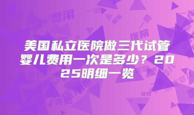 美国私立医院做三代试管婴儿费用一次是多少？2025明细一览