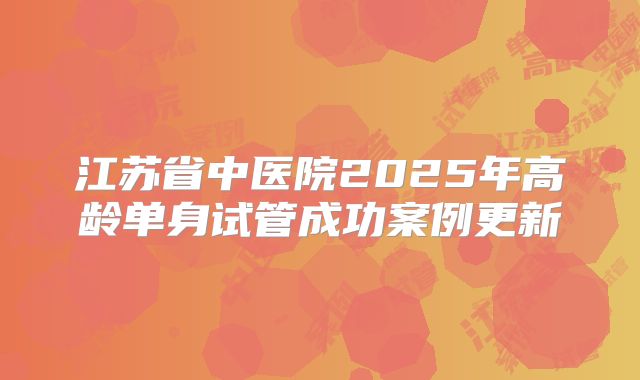 江苏省中医院2025年高龄单身试管成功案例更新