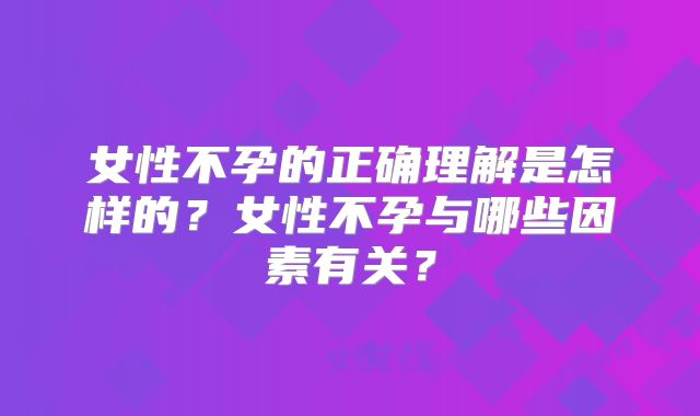 女性不孕的正确理解是怎样的？女性不孕与哪些因素有关？