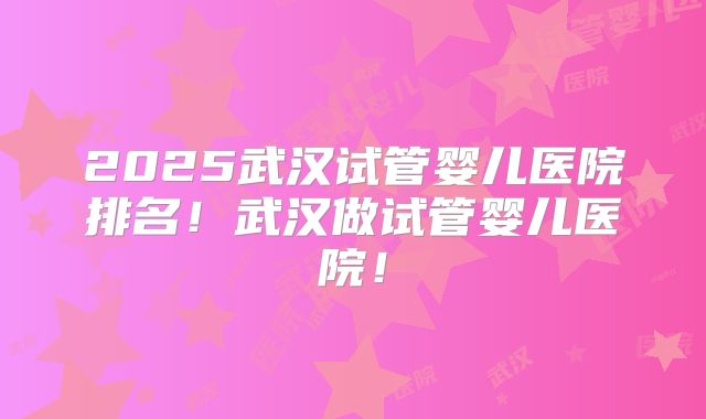 2025武汉试管婴儿医院排名！武汉做试管婴儿医院！