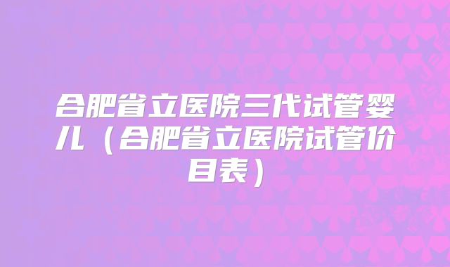 合肥省立医院三代试管婴儿（合肥省立医院试管价目表）