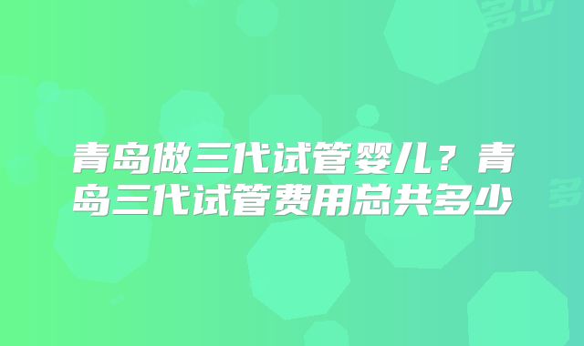青岛做三代试管婴儿？青岛三代试管费用总共多少