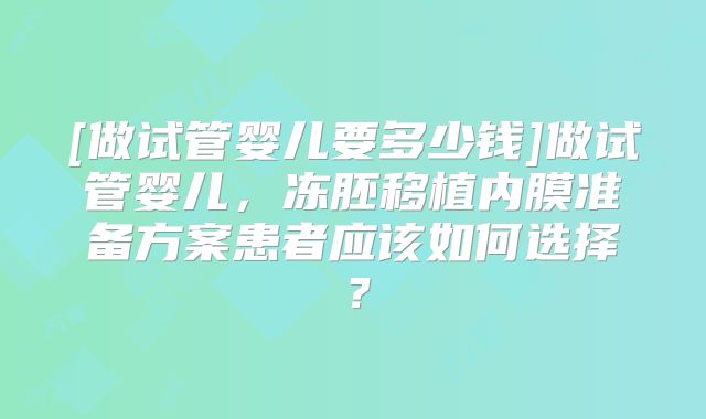 [做试管婴儿要多少钱]做试管婴儿，冻胚移植内膜准备方案患者应该如何选择？