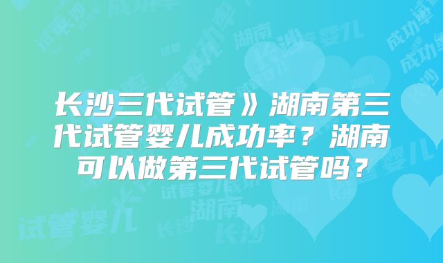 长沙三代试管》湖南第三代试管婴儿成功率?湖南可以做第三代试管吗?