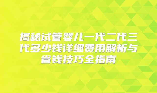 揭秘试管婴儿一代二代三代多少钱详细费用解析与省钱技巧全指南