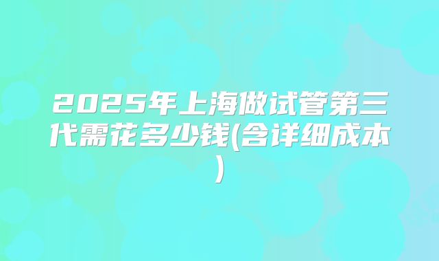 2025年上海做试管第三代需花多少钱(含详细成本)