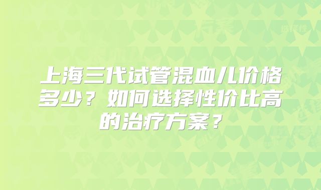 上海三代试管混血儿价格多少？如何选择性价比高的治疗方案？
