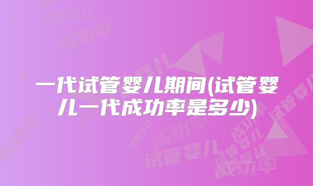 一代试管婴儿期间(试管婴儿一代成功率是多少)