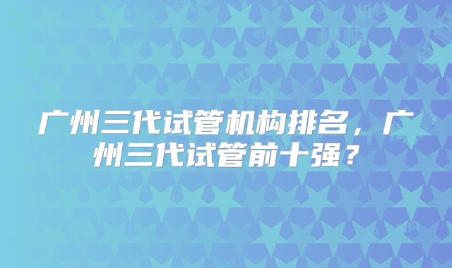 广州三代试管机构排名，广州三代试管前十强？