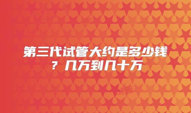 第三代试管大约是多少钱？几万到几十万