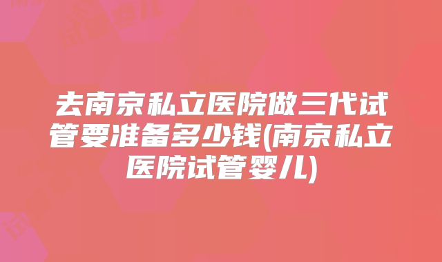 去南京私立医院做三代试管要准备多少钱(南京私立医院试管婴儿)