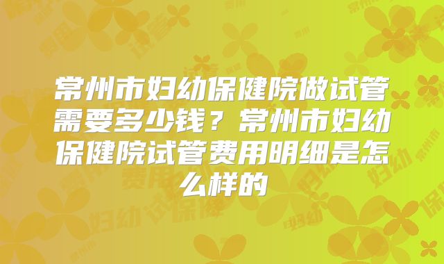 常州市妇幼保健院做试管需要多少钱？常州市妇幼保健院试管费用明细是怎么样的