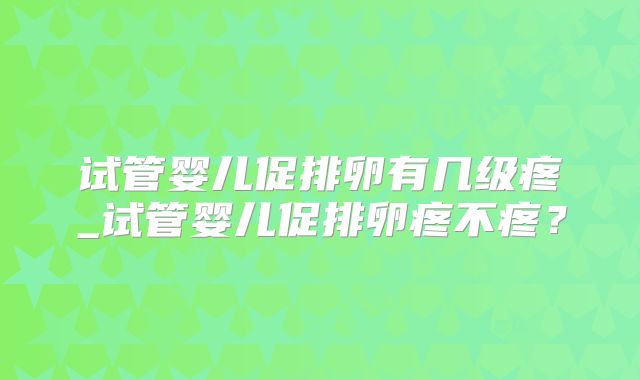 试管婴儿促排卵有几级疼_试管婴儿促排卵疼不疼？