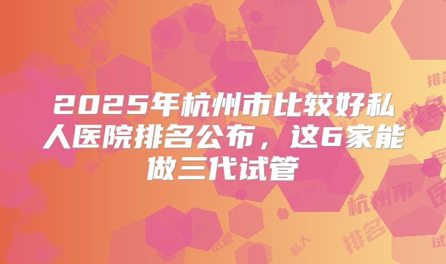 2025年杭州市比较好私人医院排名公布，这6家能做三代试管