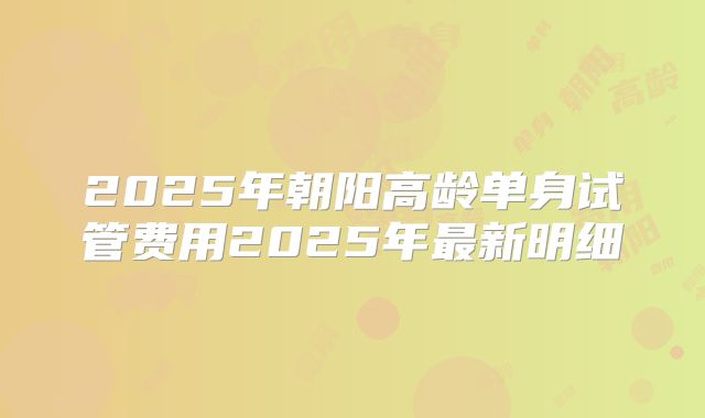 2025年朝阳高龄单身试管费用2025年最新明细