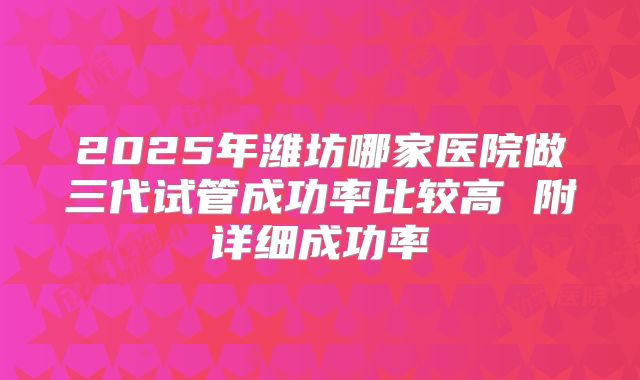 2025年潍坊哪家医院做三代试管成功率比较高 附详细成功率