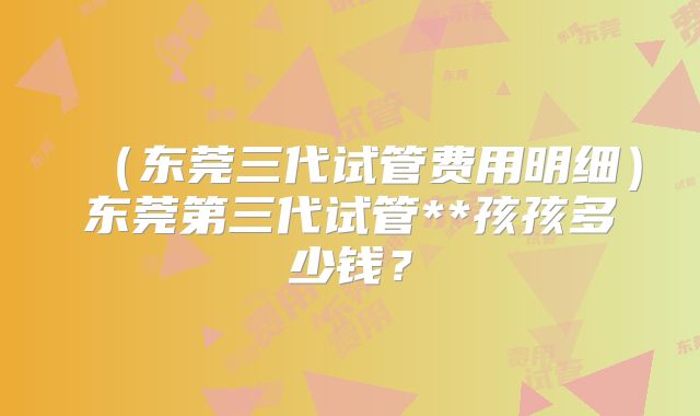 （东莞三代试管费用明细）东莞第三代试管**孩孩多少钱？