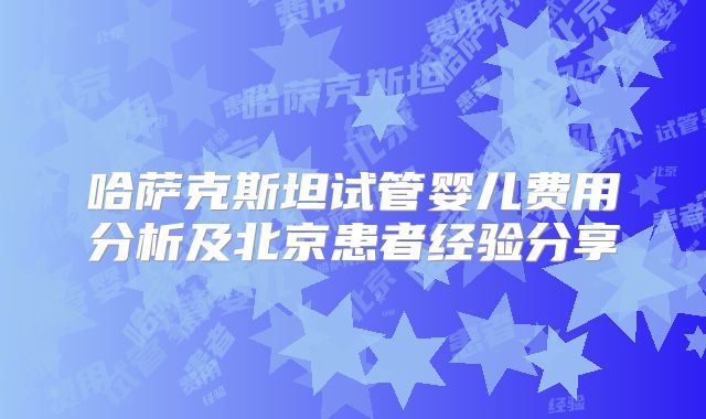 哈萨克斯坦试管婴儿费用分析及北京患者经验分享