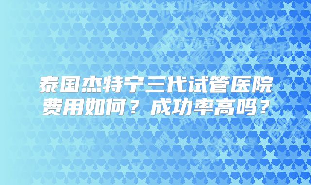 泰国杰特宁三代试管医院费用如何？成功率高吗？