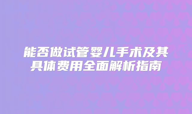 能否做试管婴儿手术及其具体费用全面解析指南