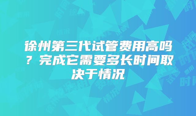 徐州第三代试管费用高吗？完成它需要多长时间取决于情况