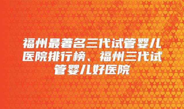 福州最著名三代试管婴儿医院排行榜、福州三代试管婴儿好医院
