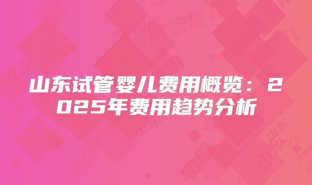 山东试管婴儿费用概览：2025年费用趋势分析