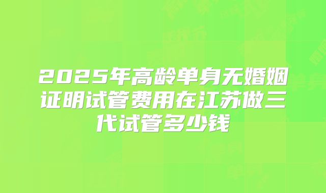2025年高龄单身无婚姻证明试管费用在江苏做三代试管多少钱