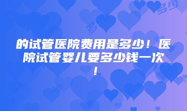 的试管医院费用是多少！医院试管婴儿要多少钱一次！