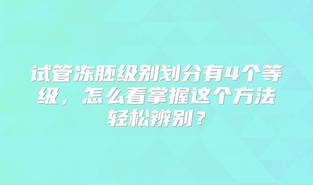试管冻胚级别划分有4个等级，怎么看掌握这个方法轻松辨别？