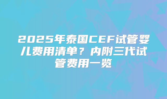 2025年泰国CEF试管婴儿费用清单？内附三代试管费用一览