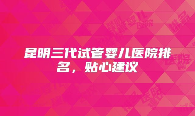 昆明三代试管婴儿医院排名，贴心建议