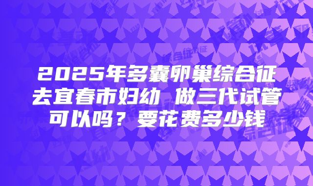 2025年多囊卵巢综合征去宜春市妇幼 做三代试管可以吗？要花费多少钱