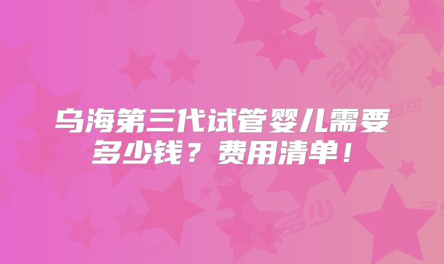 乌海第三代试管婴儿需要多少钱？费用清单！