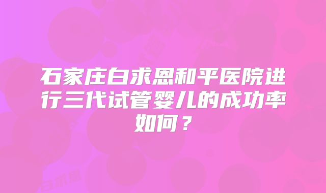 石家庄白求恩和平医院进行三代试管婴儿的成功率如何？