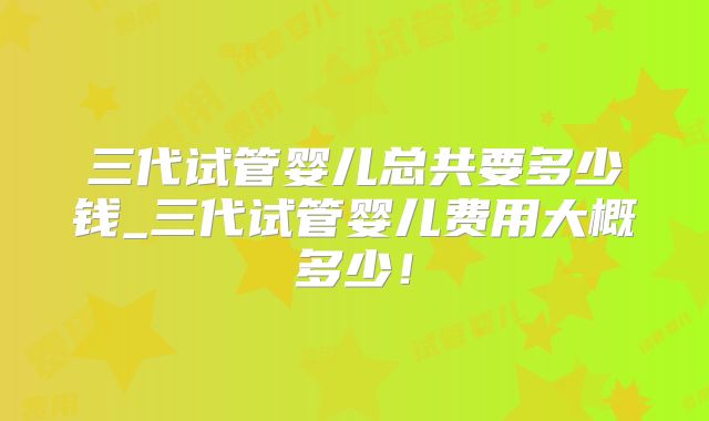 三代试管婴儿总共要多少钱_三代试管婴儿费用大概多少！