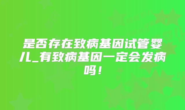 是否存在致病基因试管婴儿_有致病基因一定会发病吗！
