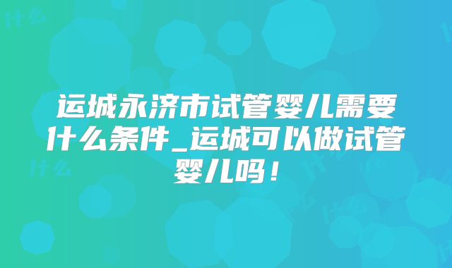 运城永济市试管婴儿需要什么条件_运城可以做试管婴儿吗！