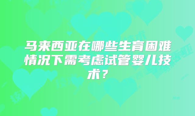 马来西亚在哪些生育困难情况下需考虑试管婴儿技术？