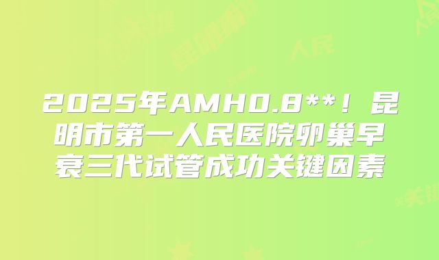 2025年AMH0.8**！昆明市第一人民医院卵巢早衰三代试管成功关键因素
